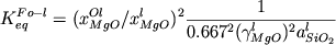 \begin {displaymath} K_{eq}^{Fo-l} = ( x_{MgO}^{Ol} / x_{MgO}^{l} )^2 \frac {1}{0.667^2 ( \gamma_{MgO}^l)^2 a_{SiO_2}^l}\end {displaymath}