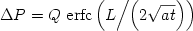  \begin {displaymath} \Delta P = Q\,\,{\rm{erfc}}\left( {{L \mathord{\left/
 {\vphantom {L {\left( {2\sqrt {at} } \right)}}} \right.
 \kern-\nulldelimiterspace} {\left( {2\sqrt {at} } \right)}}} \right) \end{displaymath} 