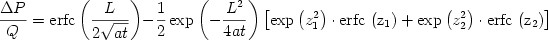 \begin {displaymath} \frac{{\Delta P}}{Q} = {\rm{erfc}}\left( {\frac{L}{{2\sqrt {at} }}} \right) - \frac{1}{2}\exp \left( { - \frac{{L^2 }}{{4at}}} \right)\left[ {\exp \left( {z_1^2 } \right) \cdot {\rm{erfc}}\,\left( {{\rm{z}}_{\rm{1}} } \right) + \exp \left( {z_2^2 } \right) \cdot {\rm{erfc}}\,\left( {{\rm{z}}_{\rm{2}} } \right)} \right] \end{displaymath} 