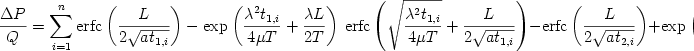 \begin {displaymath} 
 \frac{{\Delta P}}{Q} = \sum\limits_{i = {\rm{1}}}^n {{\rm{erfc}}\left( {\frac{L}{{2\sqrt {at_{1,i} } }}} \right) - \exp \left( {\frac{{\lambda ^2 t_{1,i} }}{{4\mu T}} + \frac{{\lambda L}}{{2T}}} \right){\kern 1pt} \,{\rm{erfc}}\left( {\sqrt {\frac{{\lambda ^2 t_{1,i} }}{{4\mu T}}}  + \frac{L}{{2\sqrt {at_{1,i} } }}} \right)}  - 
 {\rm{erfc}}\left( {\frac{L}{{2\sqrt {at_{2,i} } }}} \right) + \exp \left( {\frac{{\lambda ^2 t_{2,i} }}{{4\mu T}} + \frac{{\lambda L}}{{2T}}} \right){\kern 1pt} \,{\rm{erfc}}\left( {\sqrt {\frac{{\lambda ^2 t_{2,i} }}{{4\mu T}}}  + \frac{L}{{2\sqrt {at_{2,i} } }}} \right) 
 \end{displaymath} 